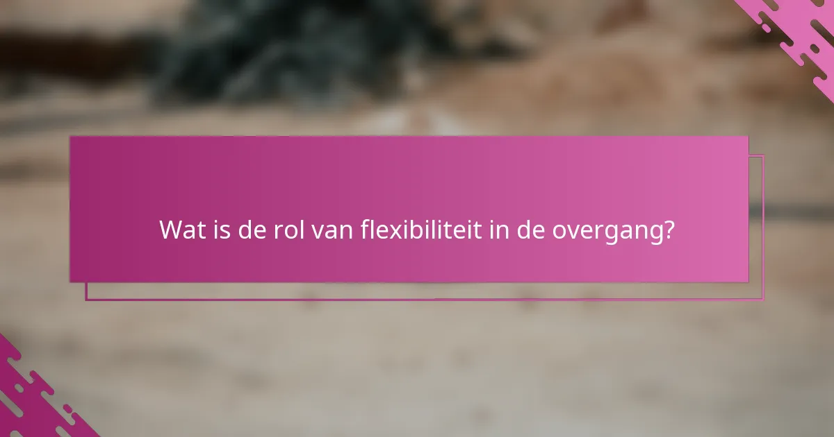 Wat is de rol van flexibiliteit in de overgang?