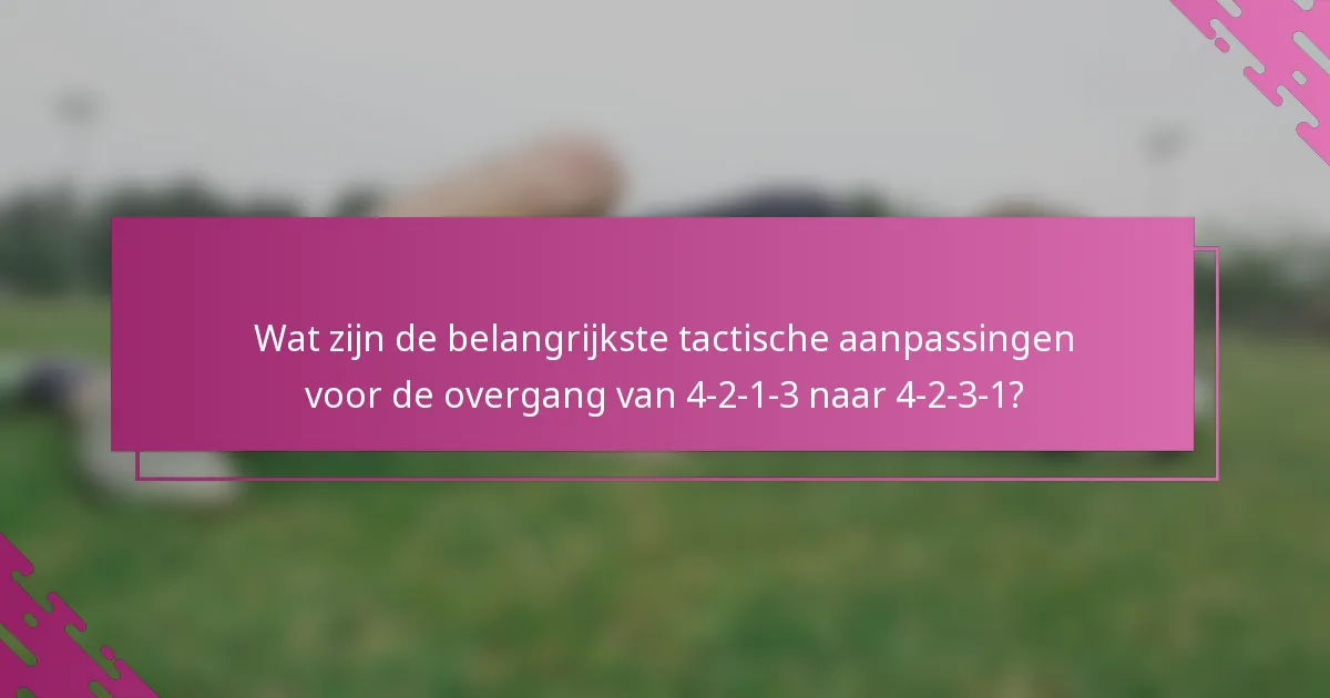 Wat zijn de belangrijkste tactische aanpassingen voor de overgang van 4-2-1-3 naar 4-2-3-1?