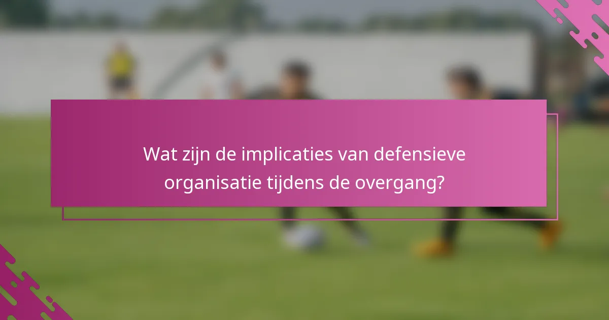 Wat zijn de implicaties van defensieve organisatie tijdens de overgang?