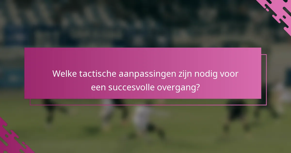 Welke tactische aanpassingen zijn nodig voor een succesvolle overgang?